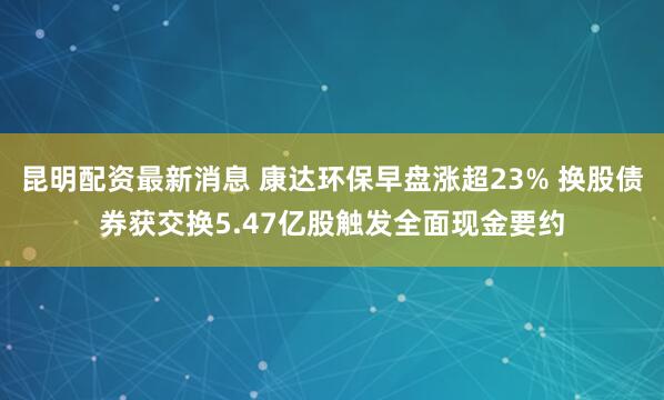 昆明配资最新消息 康达环保早盘涨超23% 换股债券获交换5.47亿股触发全面现金要约