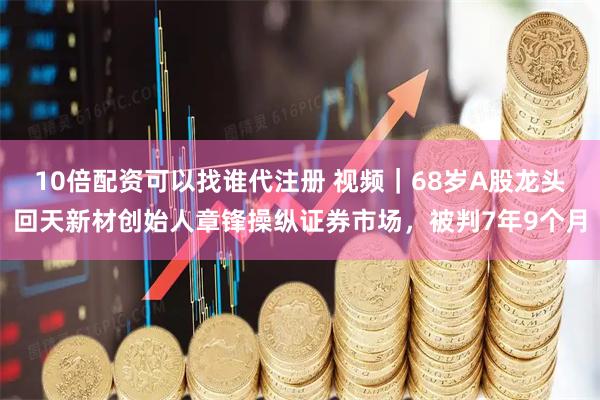 10倍配资可以找谁代注册 视频｜68岁A股龙头回天新材创始人章锋操纵证券市场，被判7年9个月