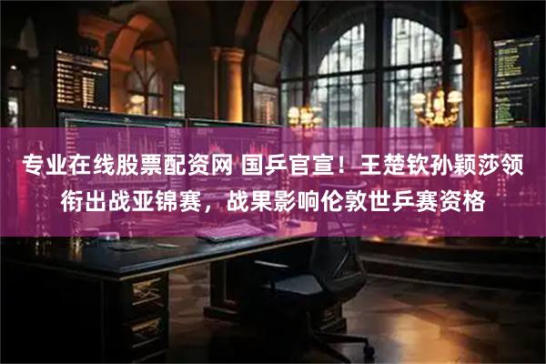 专业在线股票配资网 国乒官宣！王楚钦孙颖莎领衔出战亚锦赛，战果影响伦敦世乒赛资格