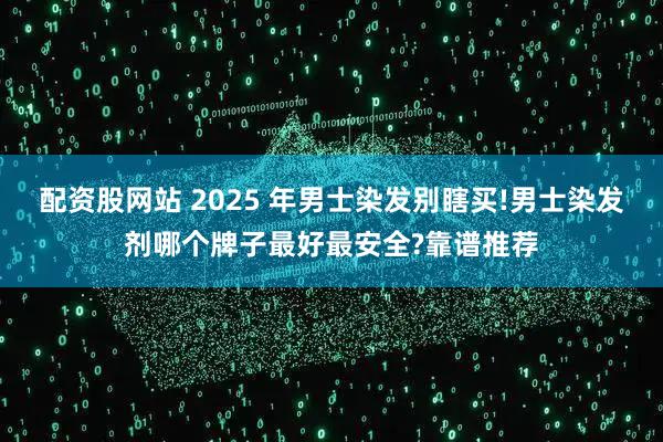 配资股网站 2025 年男士染发别瞎买!男士染发剂哪个牌子最好最安全?靠谱推荐