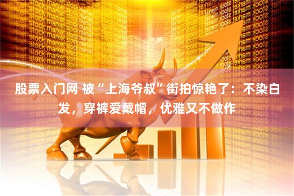 股票入门网 被“上海爷叔”街拍惊艳了：不染白发，穿裤爱戴帽，优雅又不做作