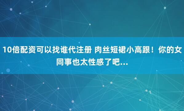 10倍配资可以找谁代注册 肉丝短裙小高跟！你的女同事也太性感了吧...