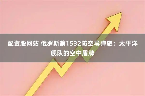 配资股网站 俄罗斯第1532防空导弹旅：太平洋舰队的空中盾牌