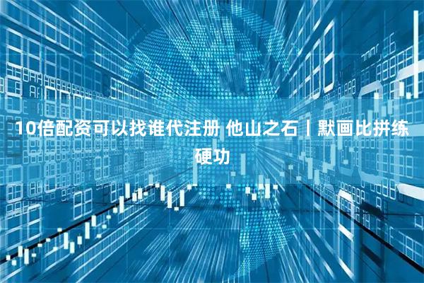10倍配资可以找谁代注册 他山之石丨默画比拼练硬功