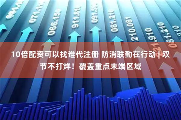 10倍配资可以找谁代注册 防消联勤在行动 | 双节不打烊！覆盖重点末端区域