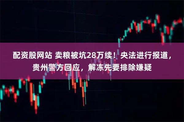 配资股网站 卖粮被坑28万续！央法进行报道，贵州警方回应，解冻先要排除嫌疑