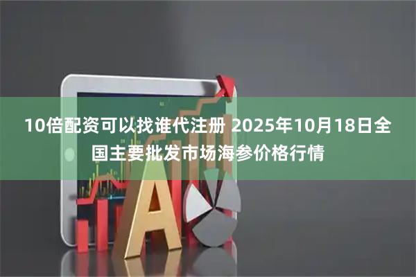 10倍配资可以找谁代注册 2025年10月18日全国主要批发市场海参价格行情