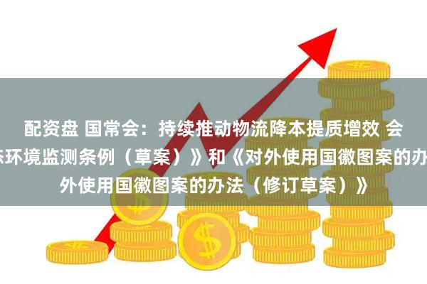 配资盘 国常会：持续推动物流降本提质增效 会议审议通过《生态环境监测条例（草案）》和《对外使用国徽图案的办法（修订草案）》