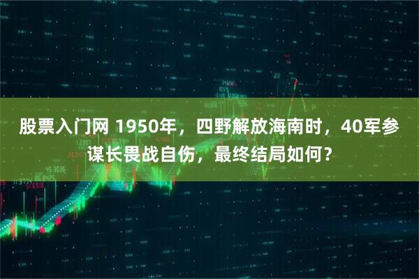 股票入门网 1950年，四野解放海南时，40军参谋长畏战自伤，最终结局如何？