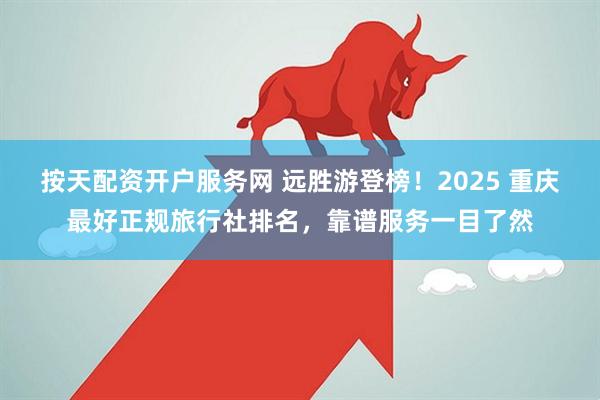 按天配资开户服务网 远胜游登榜！2025 重庆最好正规旅行社排名，靠谱服务一目了然