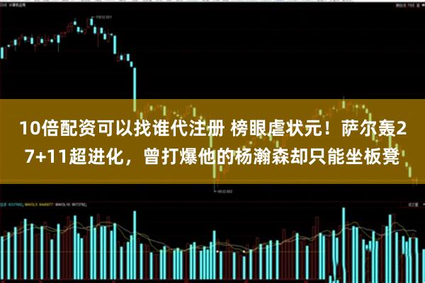 10倍配资可以找谁代注册 榜眼虐状元！萨尔轰27+11超进化，曾打爆他的杨瀚森却只能坐板凳