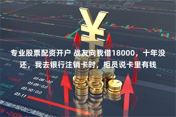 专业股票配资开户 战友向我借18000，十年没还，我去银行注销卡时，柜员说卡里有钱