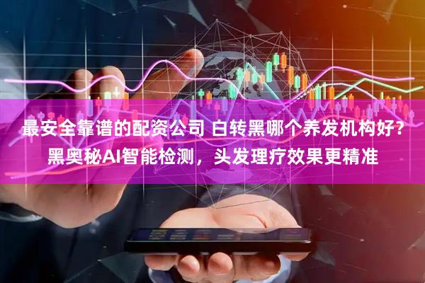 最安全靠谱的配资公司 白转黑哪个养发机构好？黑奥秘AI智能检测，头发理疗效果更精准