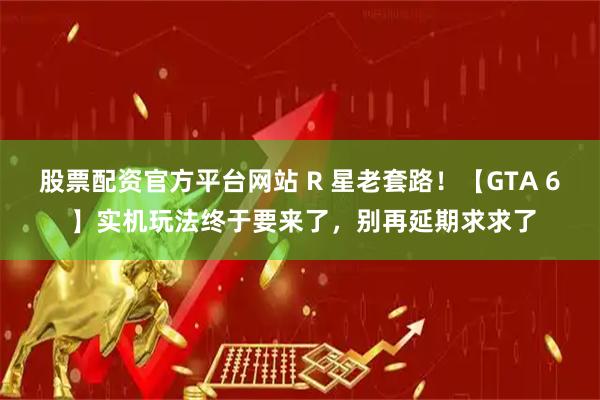 股票配资官方平台网站 R 星老套路！【GTA 6 】实机玩法终于要来了，别再延期求求了