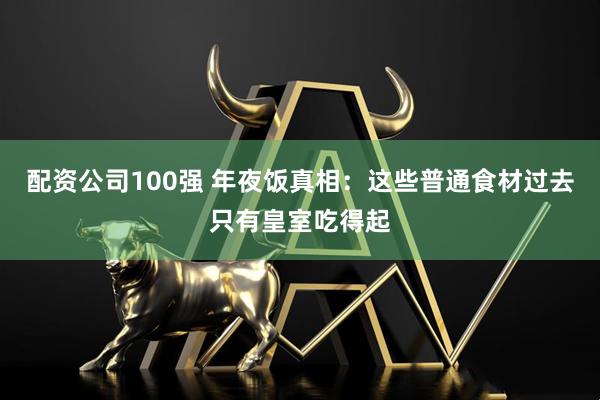 配资公司100强 年夜饭真相：这些普通食材过去只有皇室吃得起