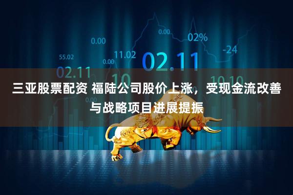 三亚股票配资 福陆公司股价上涨，受现金流改善与战略项目进展提振