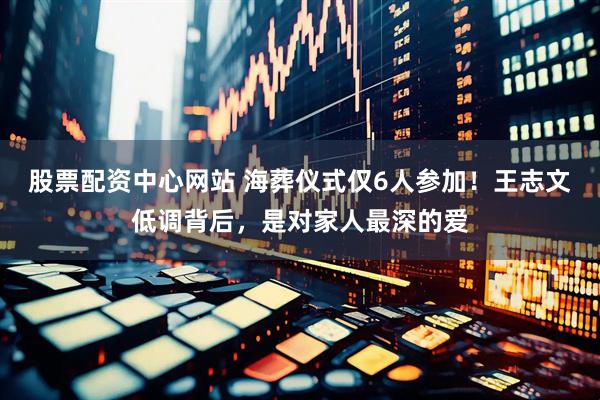 股票配资中心网站 海葬仪式仅6人参加！王志文低调背后，是对家人最深的爱