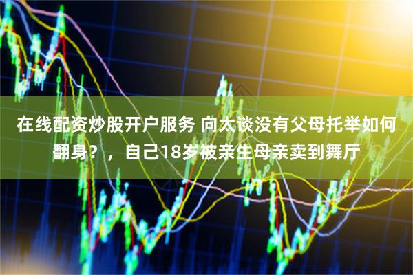 在线配资炒股开户服务 向太谈没有父母托举如何翻身？，自己18岁被亲生母亲卖到舞厅