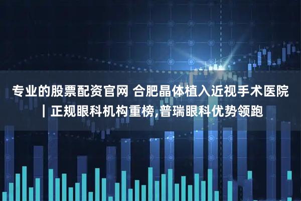 专业的股票配资官网 合肥晶体植入近视手术医院｜正规眼科机构重榜,普瑞眼科优势领跑