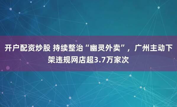 开户配资炒股 持续整治“幽灵外卖”，广州主动下架违规网店超3.7万家次