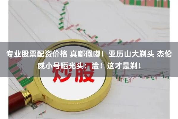 专业股票配资价格 真嘟假嘟！亚历山大剃头 杰伦威小号晒光头：淦！这才是剃！