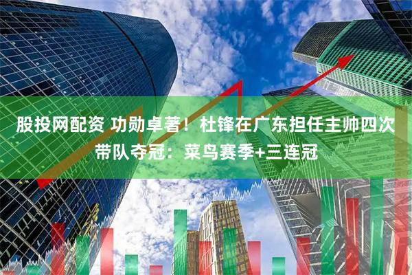 股投网配资 功勋卓著！杜锋在广东担任主帅四次带队夺冠：菜鸟赛季+三连冠