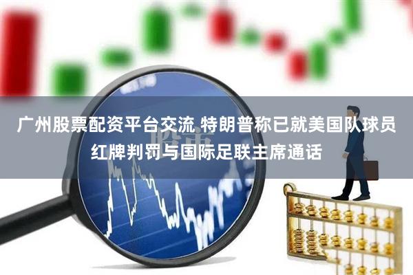 广州股票配资平台交流 特朗普称已就美国队球员红牌判罚与国际足联主席通话