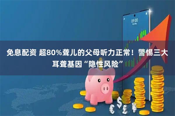 免息配资 超80%聋儿的父母听力正常！警惕三大耳聋基因“隐性风险”