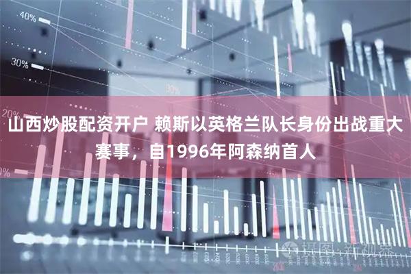 山西炒股配资开户 赖斯以英格兰队长身份出战重大赛事，自1996年阿森纳首人