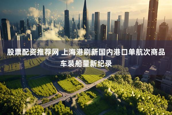 股票配资推荐网 上海港刷新国内港口单航次商品车装船量新纪录