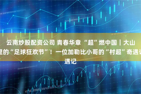 云南炒股配资公司 青春华章 “超”燃中国｜大山里的“足球狂欢节”！一位加勒比小哥的“村超”奇遇记